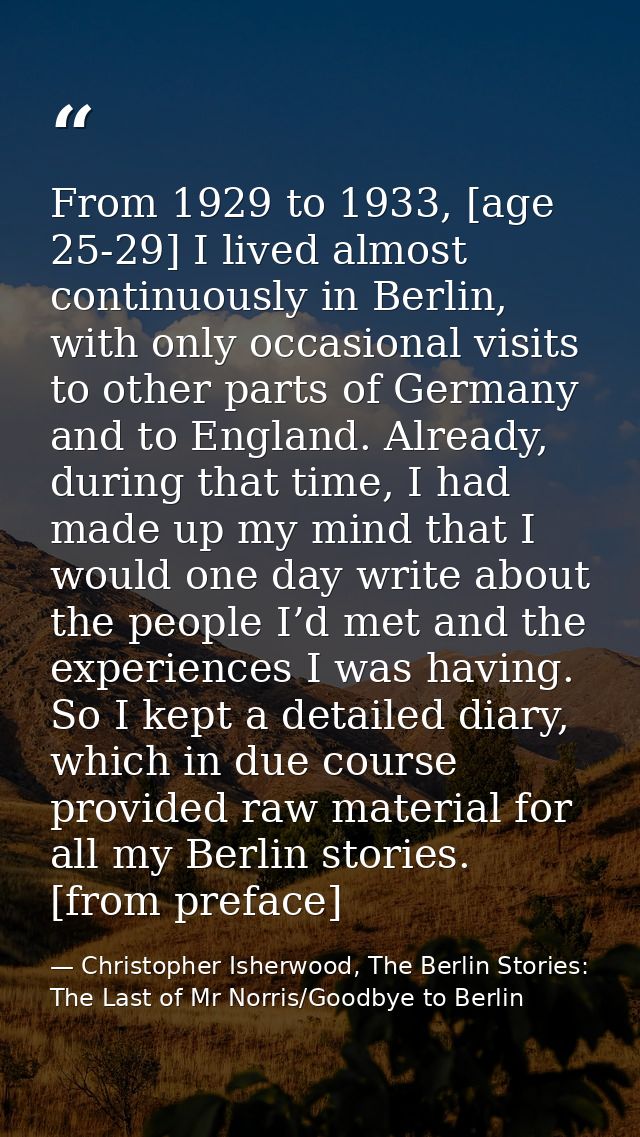 From 1929 to 1933, [age 25-29] I lived almost continuously in Berlin, with only occasional visits to other parts of Germ — Christopher Isherwood, The Berlin Stories: The Last of Mr Norris/Goodbye to Berlin