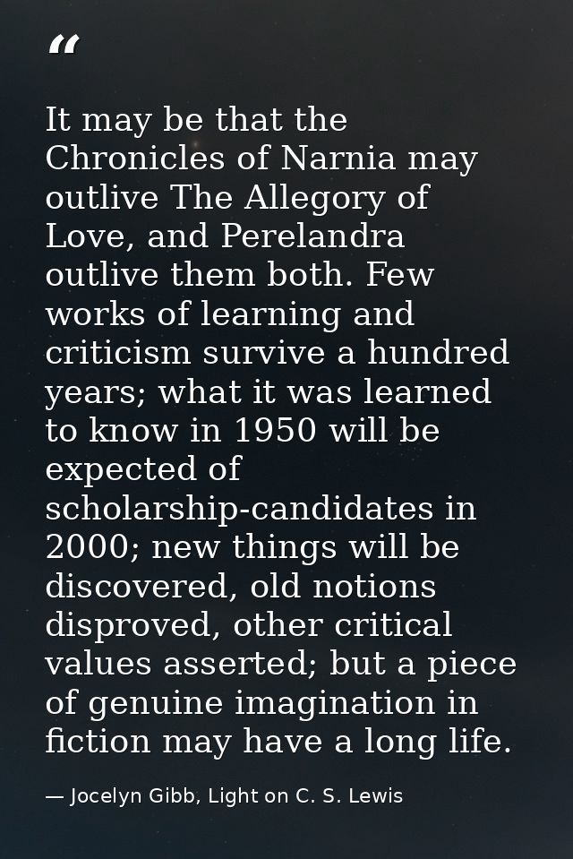 It may be that the Chronicles of Narnia may outlive The Allegory of Love, and Perelandra outlive them both. Few works of — Jocelyn Gibb, Light on C. S. Lewis