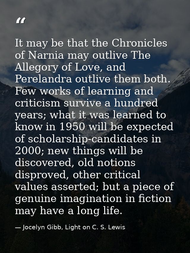It may be that the Chronicles of Narnia may outlive The Allegory of Love, and Perelandra outlive them both. Few works of — Jocelyn Gibb, Light on C. S. Lewis