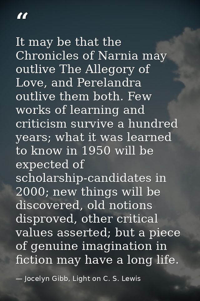 It may be that the Chronicles of Narnia may outlive The Allegory of Love, and Perelandra outlive them both. Few works of — Jocelyn Gibb, Light on C. S. Lewis