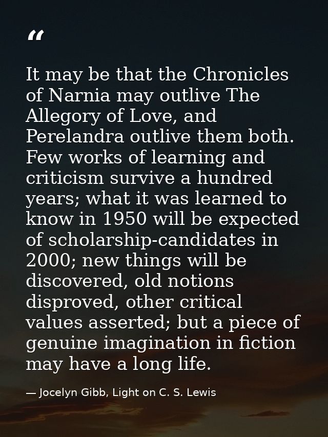It may be that the Chronicles of Narnia may outlive The Allegory of Love, and Perelandra outlive them both. Few works of — Jocelyn Gibb, Light on C. S. Lewis