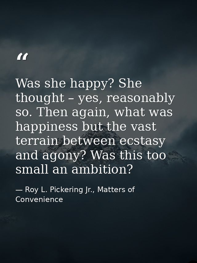 Was she happy? She thought – yes, reasonably so. Then again, what was happiness but the vast terrain between ecstasy and — Roy L. Pickering Jr., Matters of Convenience