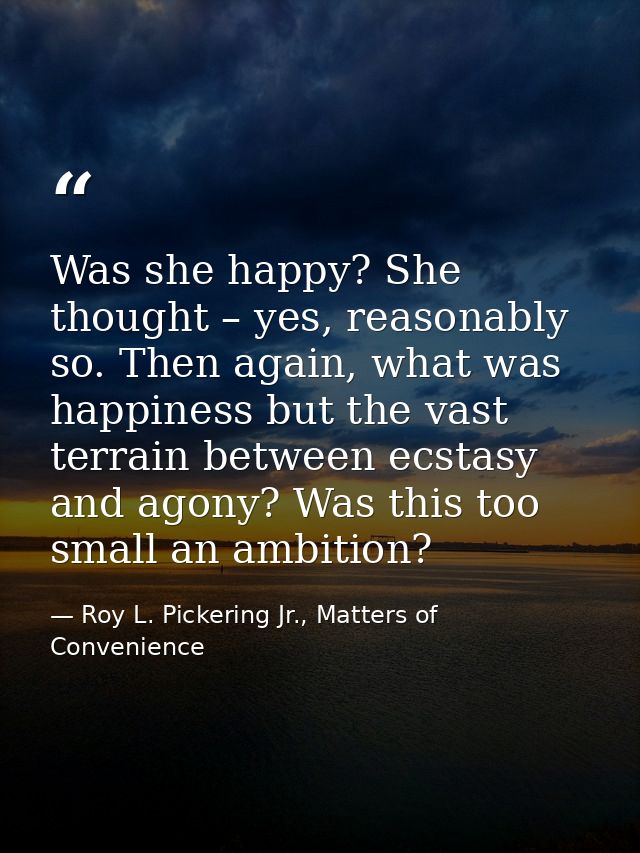 Was she happy? She thought – yes, reasonably so. Then again, what was happiness but the vast terrain between ecstasy and — Roy L. Pickering Jr., Matters of Convenience