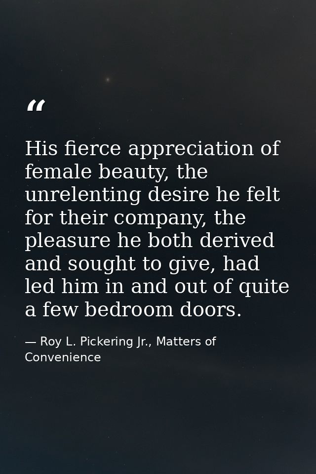 His fierce appreciation of female beauty, the unrelenting desire he felt for their company, the pleasure he both derived — Roy L. Pickering Jr., Matters of Convenience