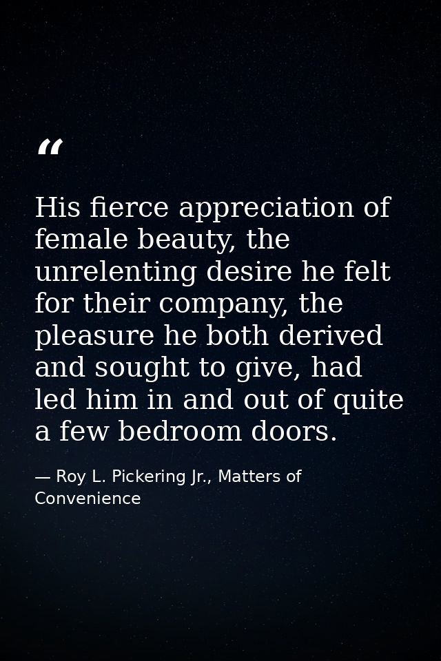 His fierce appreciation of female beauty, the unrelenting desire he felt for their company, the pleasure he both derived — Roy L. Pickering Jr., Matters of Convenience