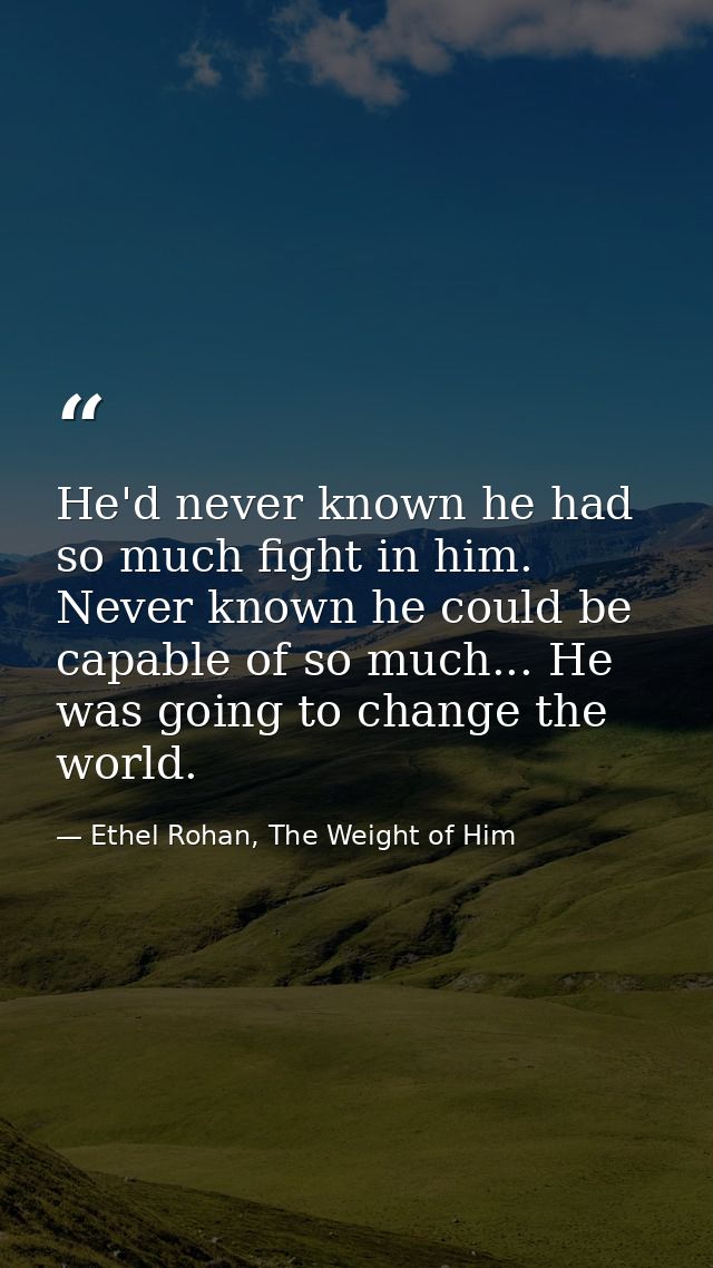 He'd never known he had so much fight in him. Never known he could be capable of so much... He was going to change the w — Ethel Rohan, The Weight of Him