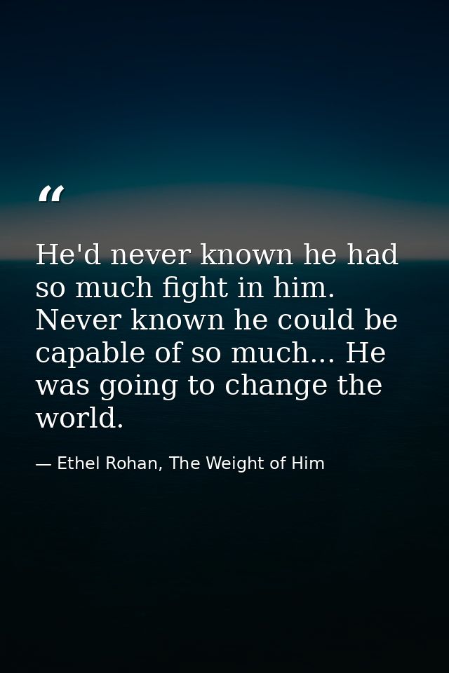 He'd never known he had so much fight in him. Never known he could be capable of so much... He was going to change the w — Ethel Rohan, The Weight of Him