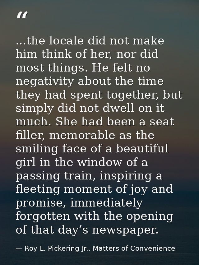 ...the locale did not make him think of her, nor did most things. He felt no negativity about the time they had spent to — Roy L. Pickering Jr., Matters of Convenience