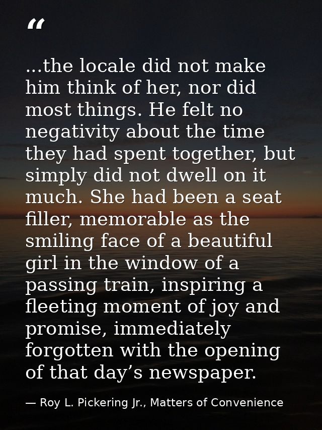 ...the locale did not make him think of her, nor did most things. He felt no negativity about the time they had spent to — Roy L. Pickering Jr., Matters of Convenience