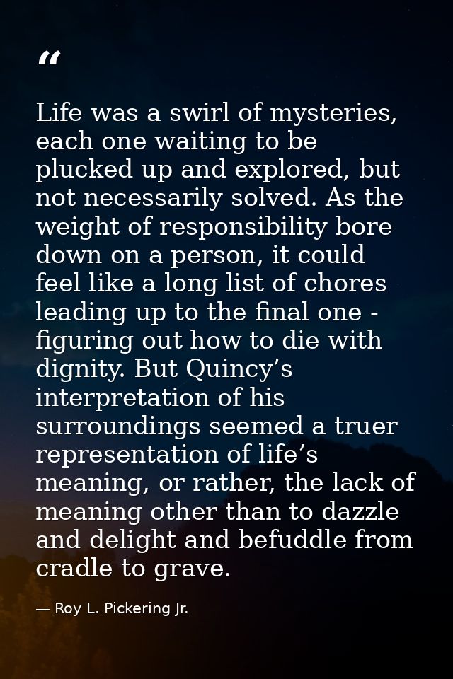 Life was a swirl of mysteries, each one waiting to be plucked up and explored, but not necessarily solved. As the weight — Roy L. Pickering Jr.