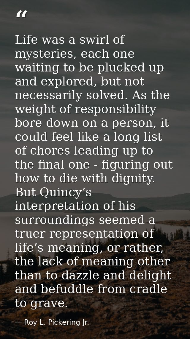 Life was a swirl of mysteries, each one waiting to be plucked up and explored, but not necessarily solved. As the weight — Roy L. Pickering Jr.