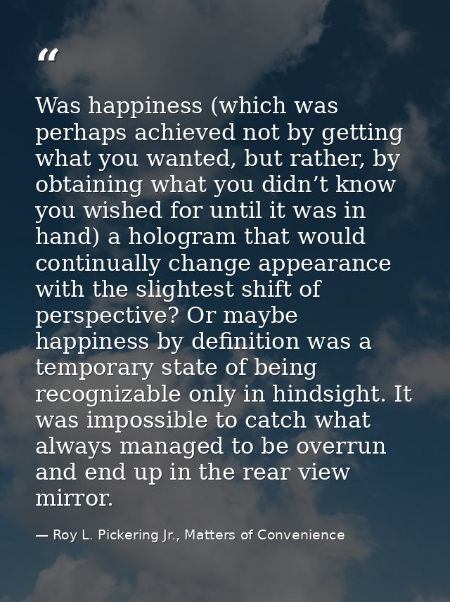 Was happiness (which was perhaps achieved not by getting what you wanted, but rather, by obtaining what you didn’t know  — Roy L. Pickering Jr., Matters of Convenience