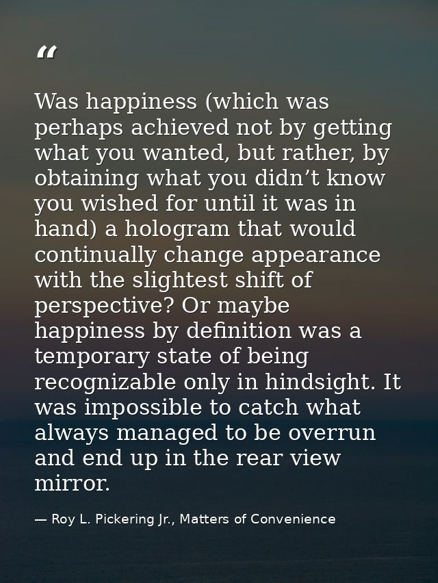Was happiness (which was perhaps achieved not by getting what you wanted, but rather, by obtaining what you didn’t know  — Roy L. Pickering Jr., Matters of Convenience