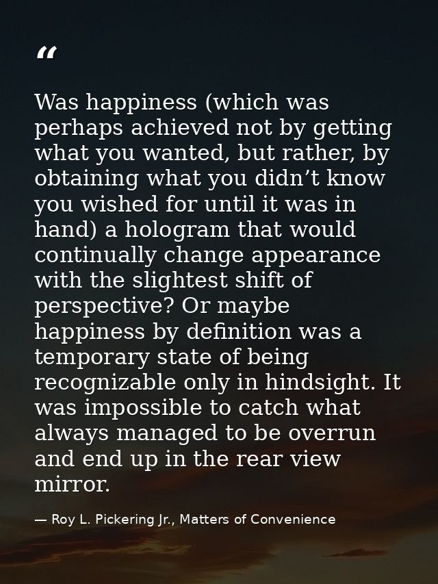 Was happiness (which was perhaps achieved not by getting what you wanted, but rather, by obtaining what you didn’t know  — Roy L. Pickering Jr., Matters of Convenience