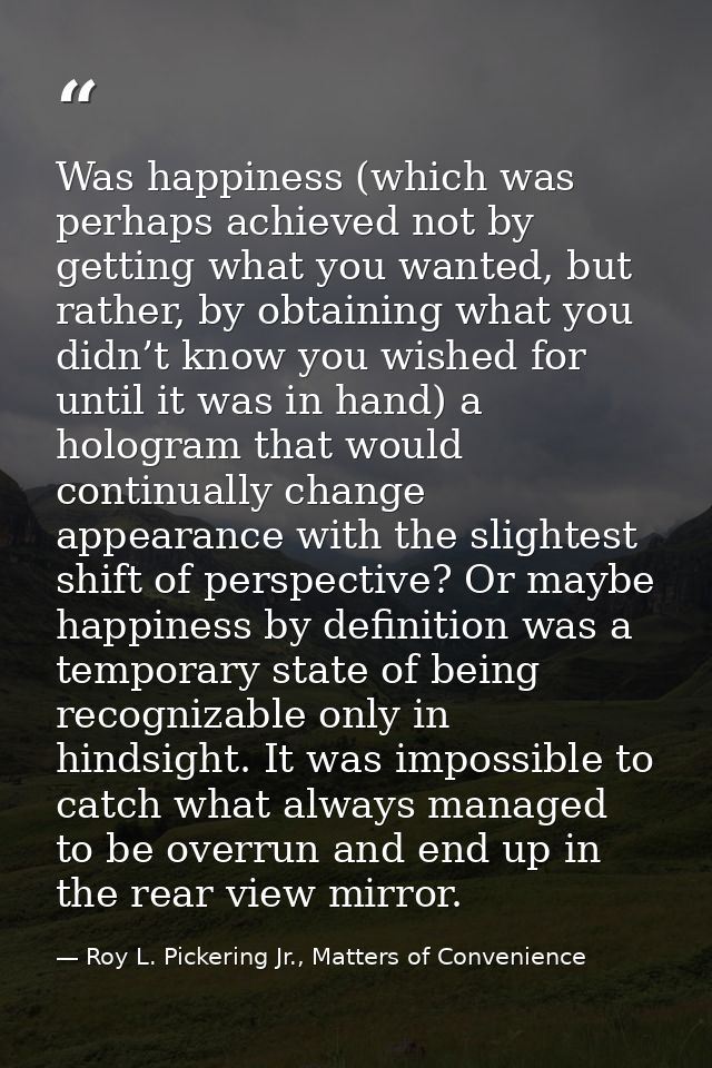Was happiness (which was perhaps achieved not by getting what you wanted, but rather, by obtaining what you didn’t know  — Roy L. Pickering Jr., Matters of Convenience
