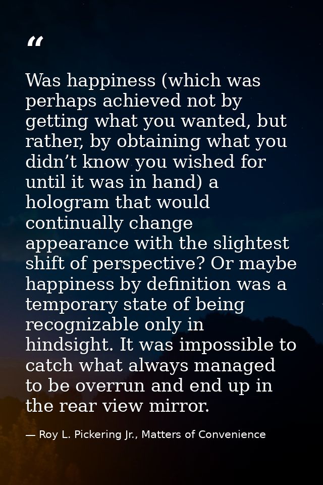 Was happiness (which was perhaps achieved not by getting what you wanted, but rather, by obtaining what you didn’t know  — Roy L. Pickering Jr., Matters of Convenience