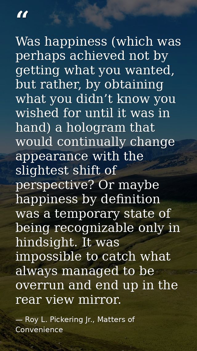 Was happiness (which was perhaps achieved not by getting what you wanted, but rather, by obtaining what you didn’t know  — Roy L. Pickering Jr., Matters of Convenience