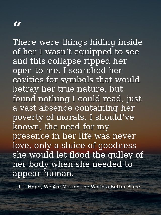 There were things hiding inside of her I wasn’t equipped to see and this collapse ripped her open to me. I searched her  — K.I. Hope, We Are Making the World a Better Place