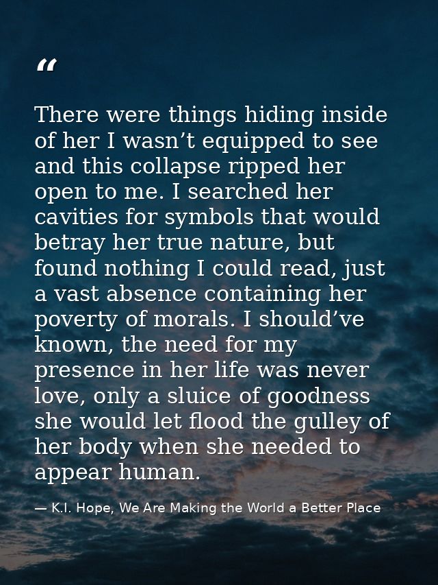There were things hiding inside of her I wasn’t equipped to see and this collapse ripped her open to me. I searched her  — K.I. Hope, We Are Making the World a Better Place
