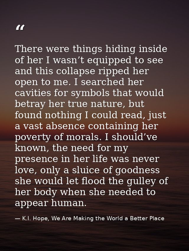 There were things hiding inside of her I wasn’t equipped to see and this collapse ripped her open to me. I searched her  — K.I. Hope, We Are Making the World a Better Place