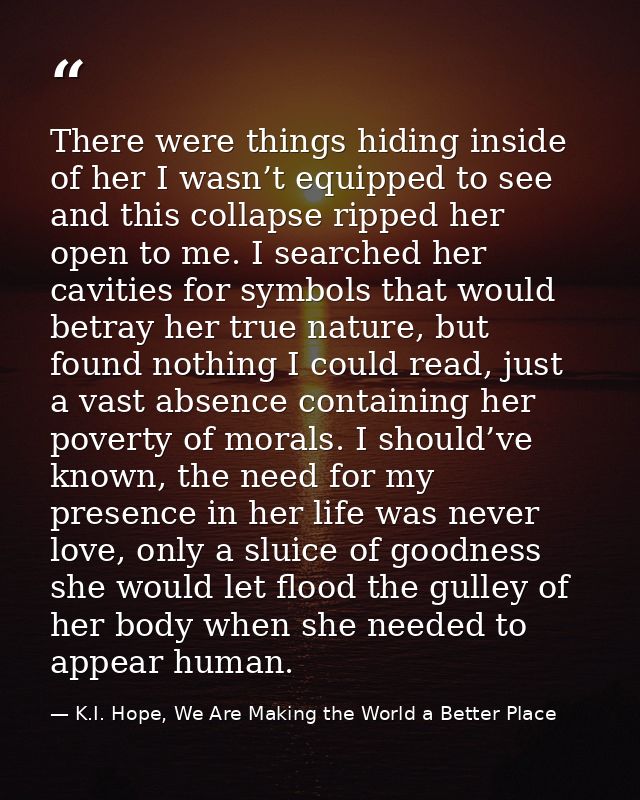 There were things hiding inside of her I wasn’t equipped to see and this collapse ripped her open to me. I searched her  — K.I. Hope, We Are Making the World a Better Place