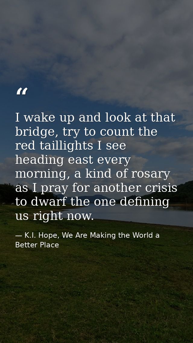 I wake up and look at that bridge, try to count the red taillights I see heading east every morning, a kind of rosary as — K.I. Hope, We Are Making the World a Better Place