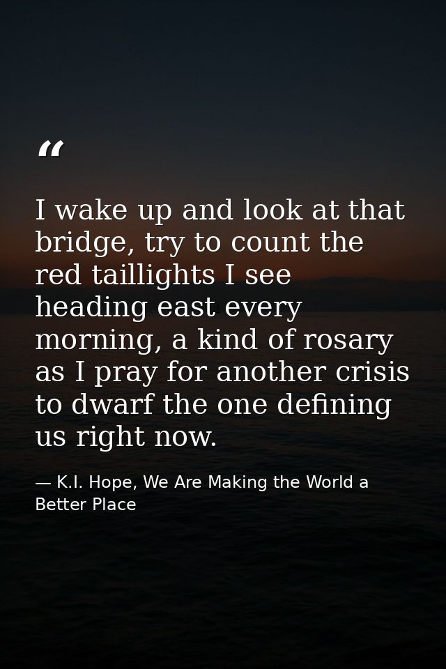 I wake up and look at that bridge, try to count the red taillights I see heading east every morning, a kind of rosary as — K.I. Hope, We Are Making the World a Better Place