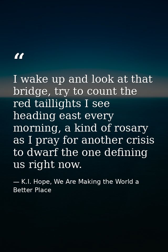 I wake up and look at that bridge, try to count the red taillights I see heading east every morning, a kind of rosary as — K.I. Hope, We Are Making the World a Better Place
