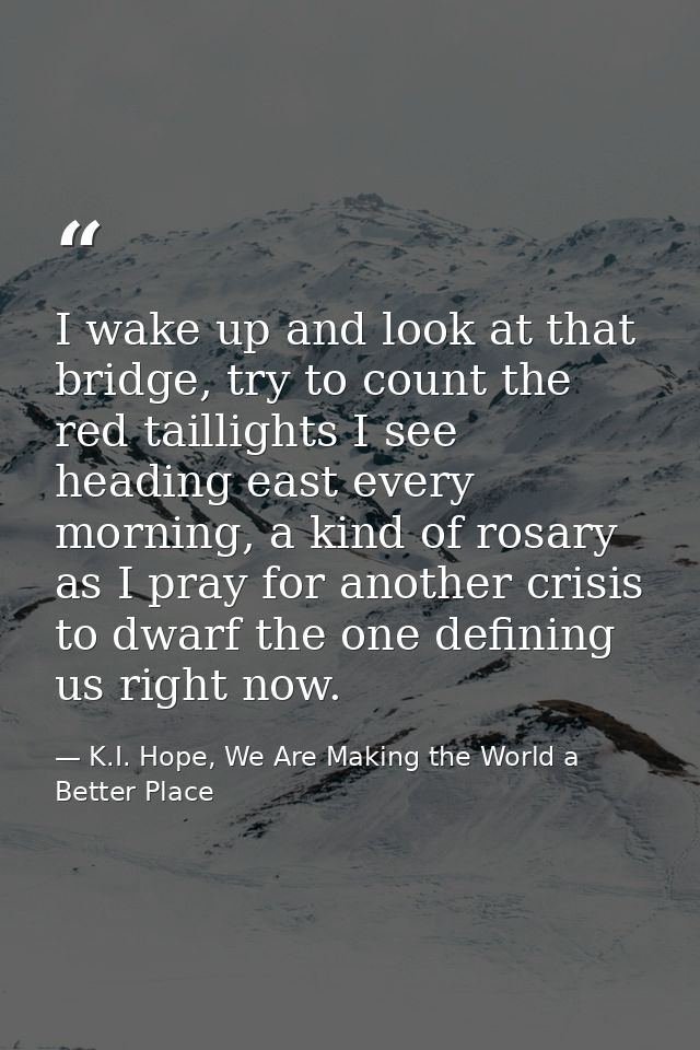 I wake up and look at that bridge, try to count the red taillights I see heading east every morning, a kind of rosary as — K.I. Hope, We Are Making the World a Better Place