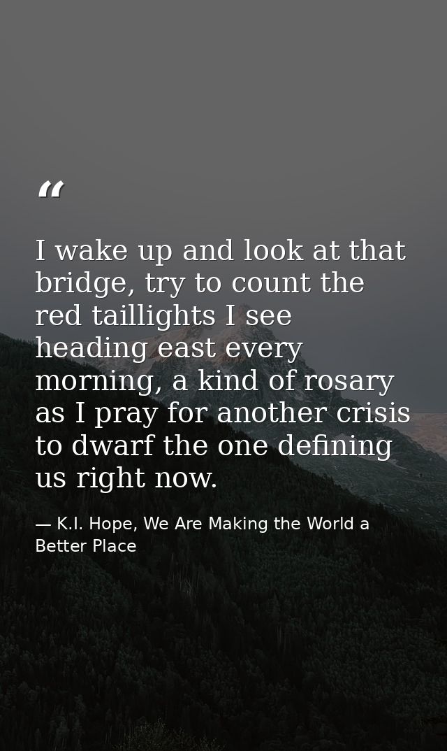 I wake up and look at that bridge, try to count the red taillights I see heading east every morning, a kind of rosary as — K.I. Hope, We Are Making the World a Better Place