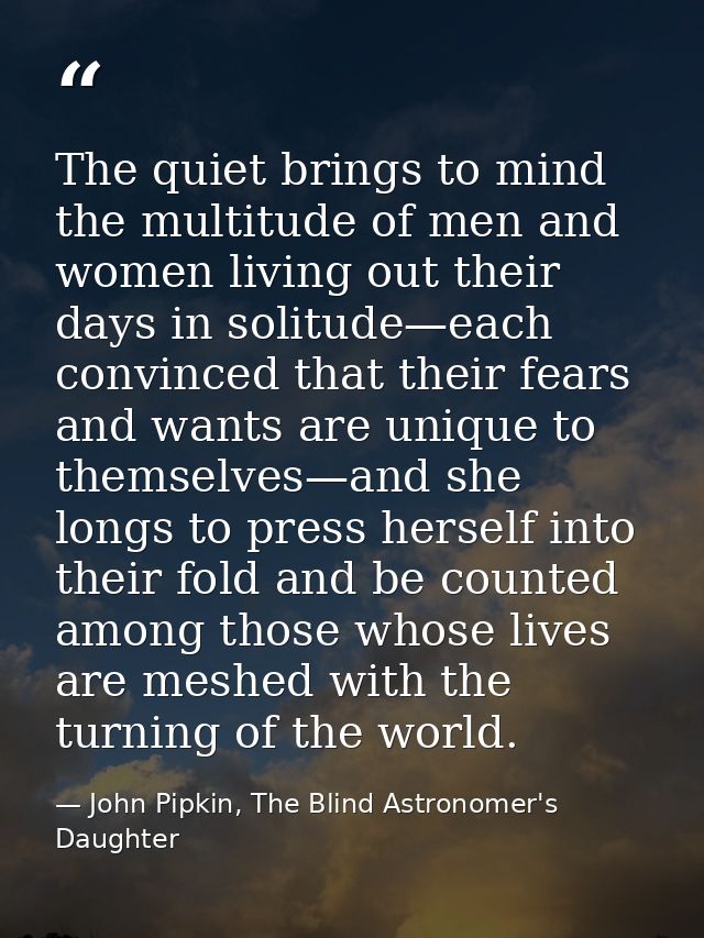 The quiet brings to mind the multitude of men and women living out their days in solitude—each convinced that their fear — John Pipkin, The Blind Astronomer's Daughter