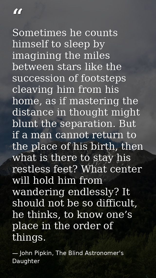 Sometimes he counts himself to sleep by imagining the miles between stars like the succession of footsteps cleaving him  — John Pipkin, The Blind Astronomer's Daughter
