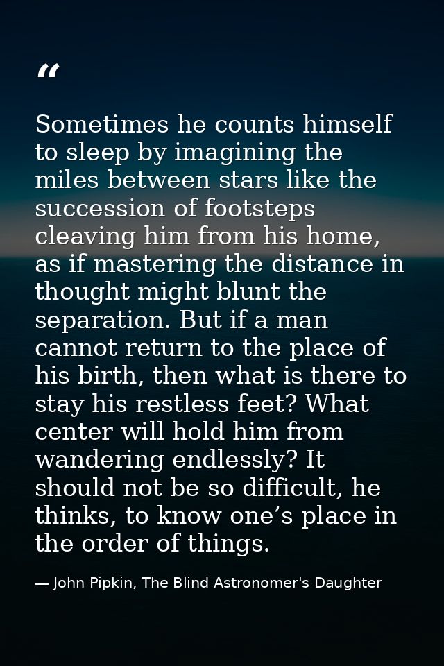 Sometimes he counts himself to sleep by imagining the miles between stars like the succession of footsteps cleaving him  — John Pipkin, The Blind Astronomer's Daughter