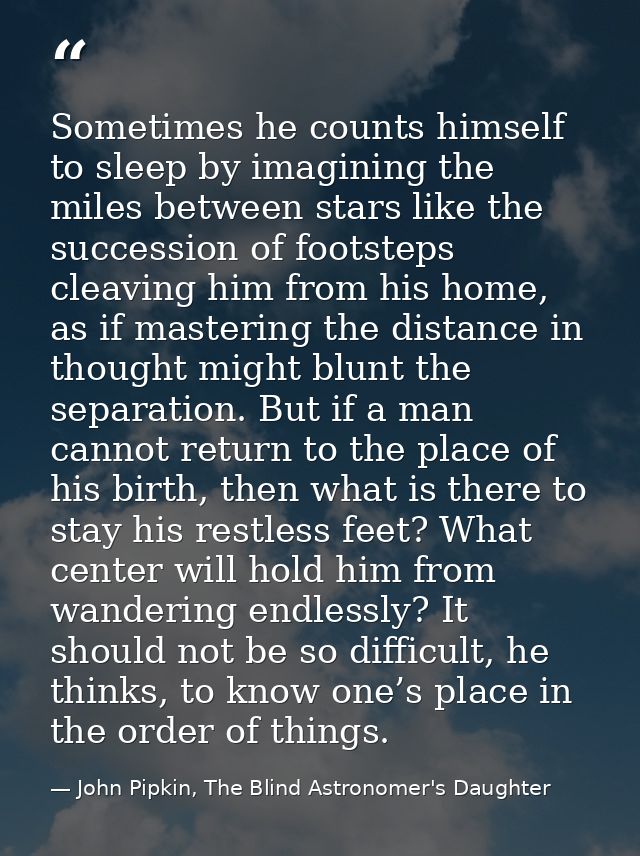 Sometimes he counts himself to sleep by imagining the miles between stars like the succession of footsteps cleaving him  — John Pipkin, The Blind Astronomer's Daughter