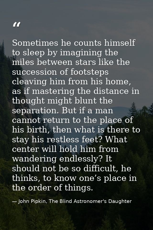 Sometimes he counts himself to sleep by imagining the miles between stars like the succession of footsteps cleaving him  — John Pipkin, The Blind Astronomer's Daughter