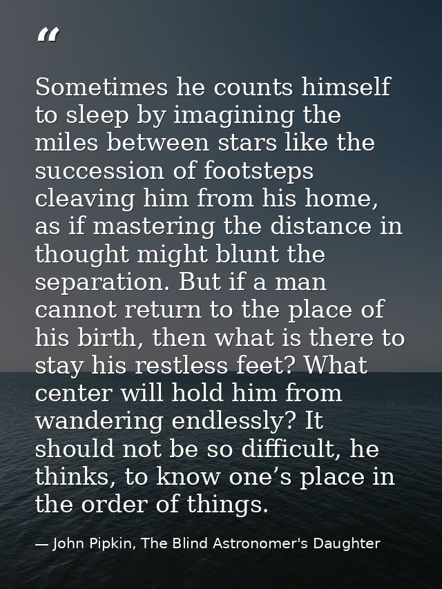 Sometimes he counts himself to sleep by imagining the miles between stars like the succession of footsteps cleaving him  — John Pipkin, The Blind Astronomer's Daughter