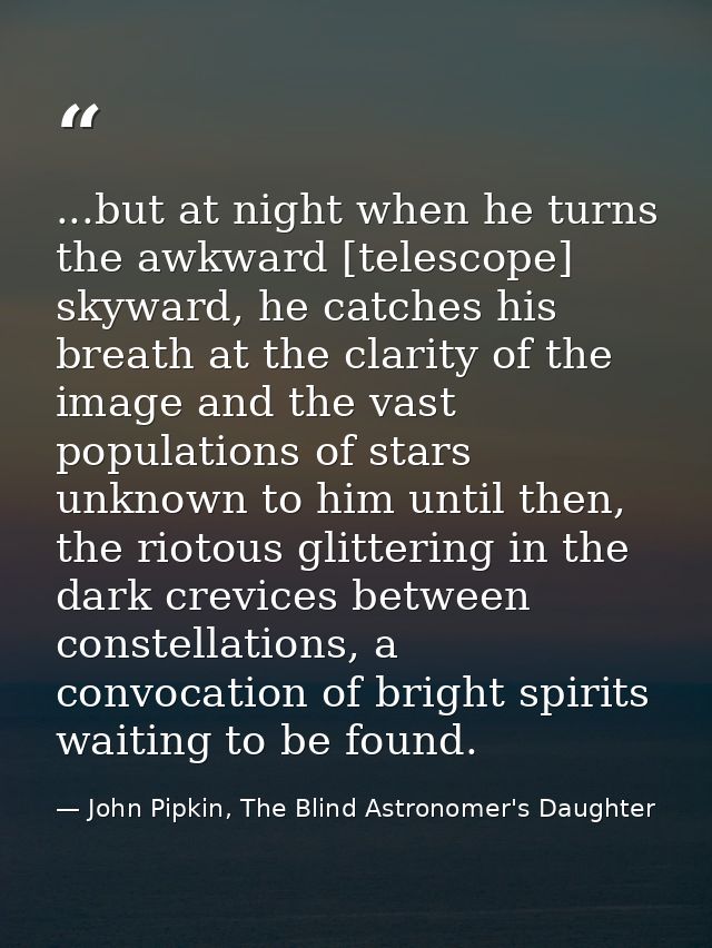 ...but at night when he turns the awkward [telescope] skyward, he catches his breath at the clarity of the image and the — John Pipkin, The Blind Astronomer's Daughter