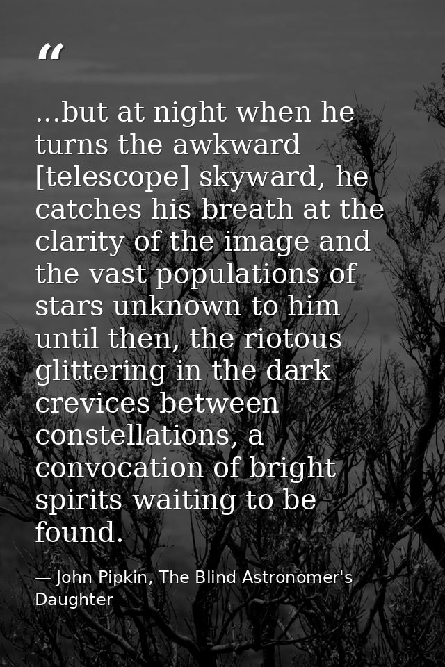 ...but at night when he turns the awkward [telescope] skyward, he catches his breath at the clarity of the image and the — John Pipkin, The Blind Astronomer's Daughter