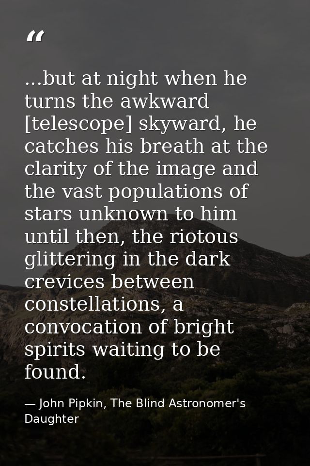 ...but at night when he turns the awkward [telescope] skyward, he catches his breath at the clarity of the image and the — John Pipkin, The Blind Astronomer's Daughter