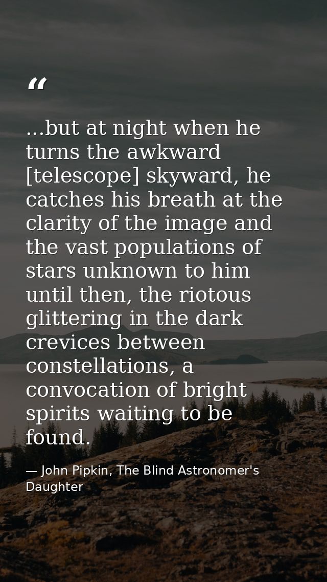 ...but at night when he turns the awkward [telescope] skyward, he catches his breath at the clarity of the image and the — John Pipkin, The Blind Astronomer's Daughter