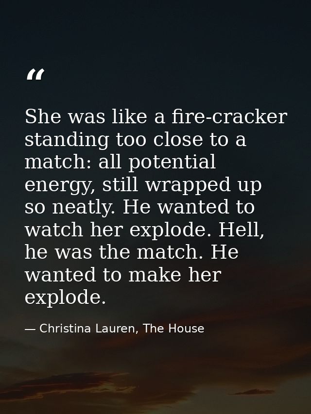 She was like a fire-cracker standing too close to a match: all potential energy, still wrapped up so neatly. He wanted t — Christina Lauren, The House