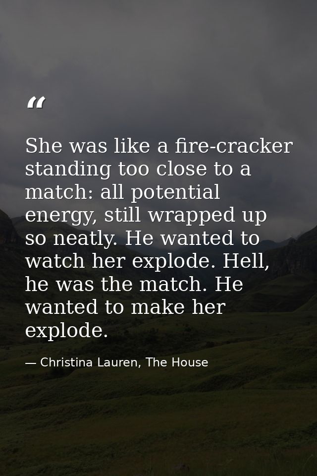 She was like a fire-cracker standing too close to a match: all potential energy, still wrapped up so neatly. He wanted t — Christina Lauren, The House