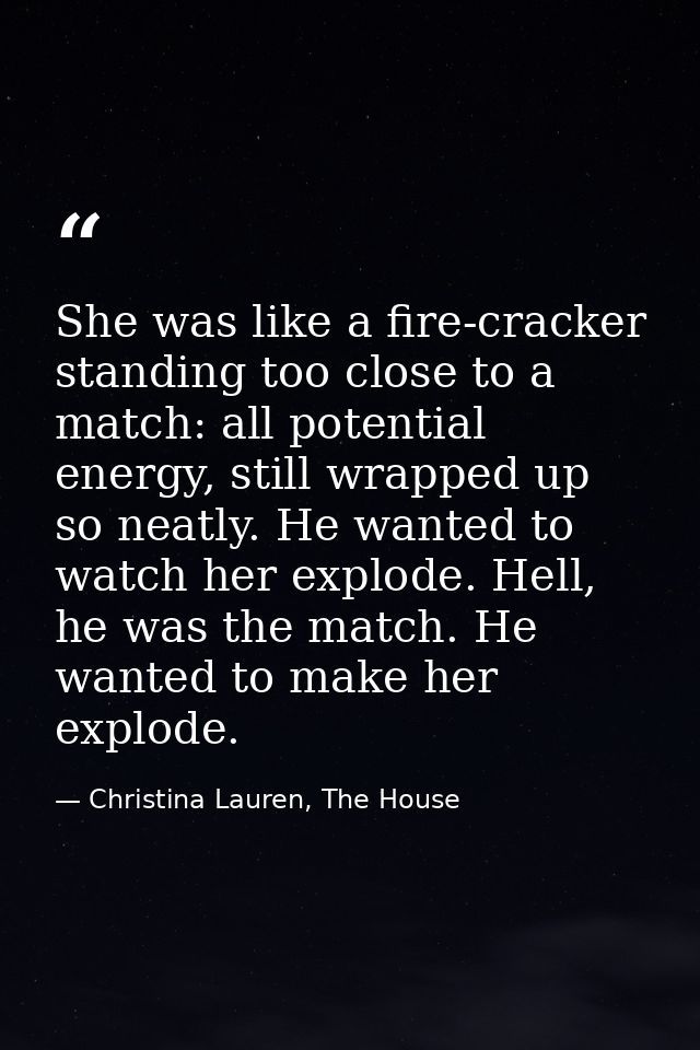 She was like a fire-cracker standing too close to a match: all potential energy, still wrapped up so neatly. He wanted t — Christina Lauren, The House