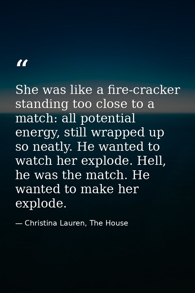 She was like a fire-cracker standing too close to a match: all potential energy, still wrapped up so neatly. He wanted t — Christina Lauren, The House