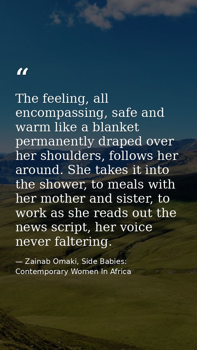 The feeling, all encompassing, safe and warm like a blanket permanently draped over her shoulders, follows her around. S — Zainab Omaki, Side Babies: Contemporary Women In Africa