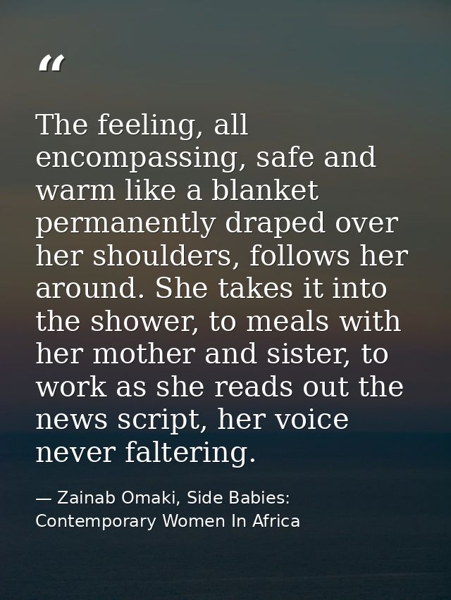 The feeling, all encompassing, safe and warm like a blanket permanently draped over her shoulders, follows her around. S — Zainab Omaki, Side Babies: Contemporary Women In Africa