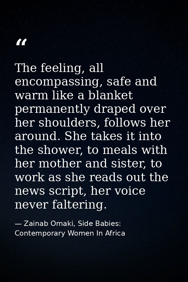The feeling, all encompassing, safe and warm like a blanket permanently draped over her shoulders, follows her around. S — Zainab Omaki, Side Babies: Contemporary Women In Africa