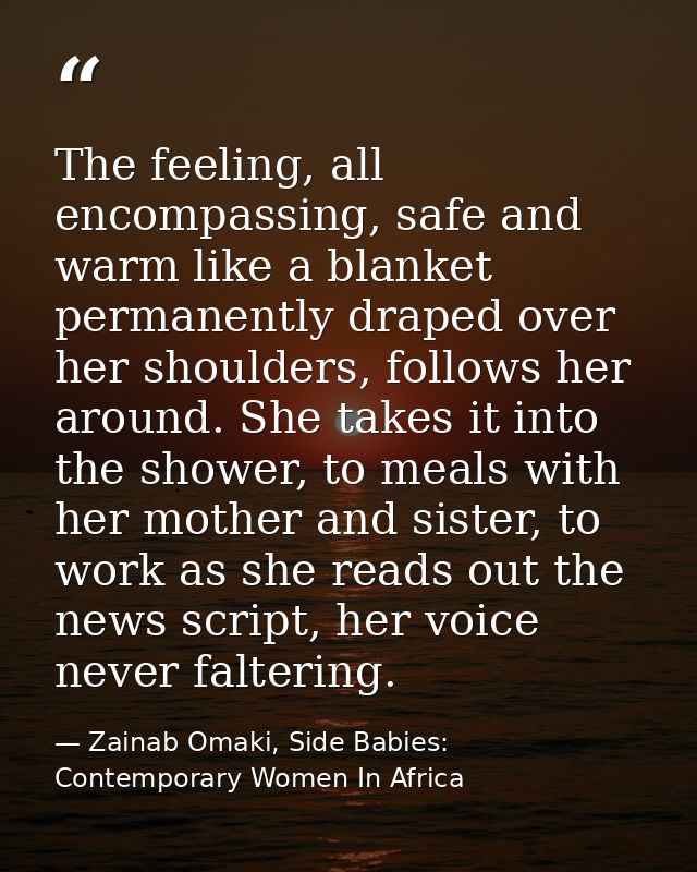 The feeling, all encompassing, safe and warm like a blanket permanently draped over her shoulders, follows her around. S — Zainab Omaki, Side Babies: Contemporary Women In Africa