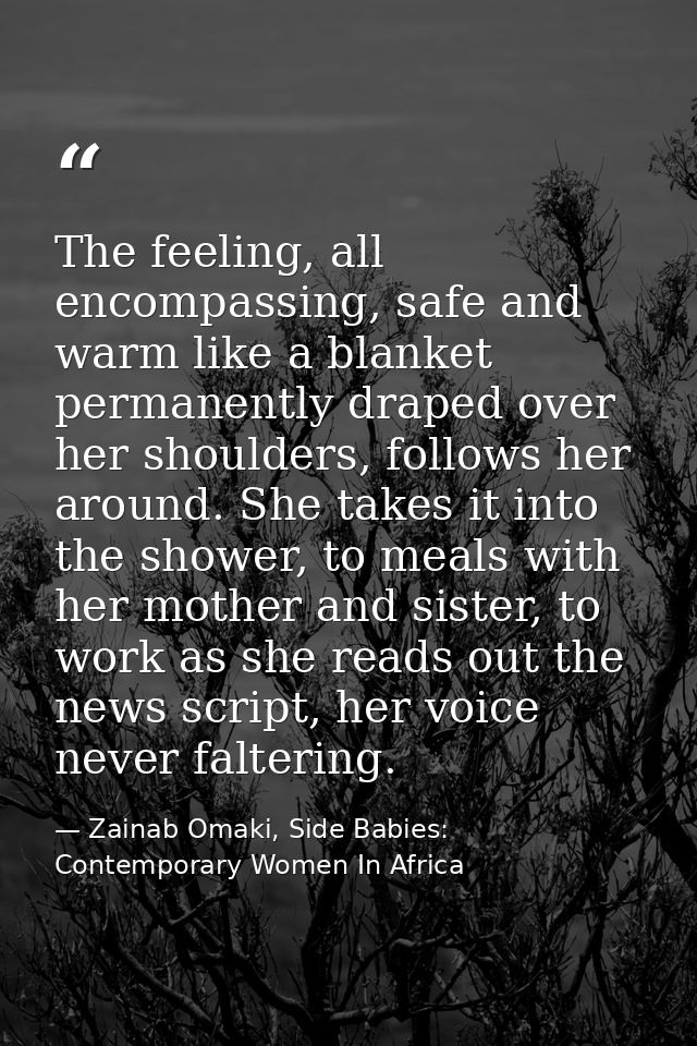 The feeling, all encompassing, safe and warm like a blanket permanently draped over her shoulders, follows her around. S — Zainab Omaki, Side Babies: Contemporary Women In Africa