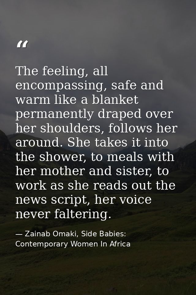 The feeling, all encompassing, safe and warm like a blanket permanently draped over her shoulders, follows her around. S — Zainab Omaki, Side Babies: Contemporary Women In Africa